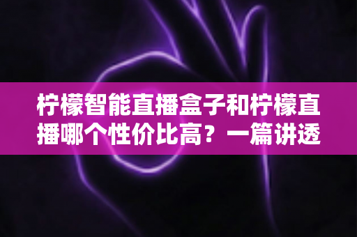 柠檬智能直播盒子和柠檬直播哪个性价比高?一篇讲透成本、功能与选购逻辑的深度对比评测 柠檬智能直播盒子和柠檬直播哪个性价比高?一篇讲透成本、功能与选购逻辑的深度对比评测