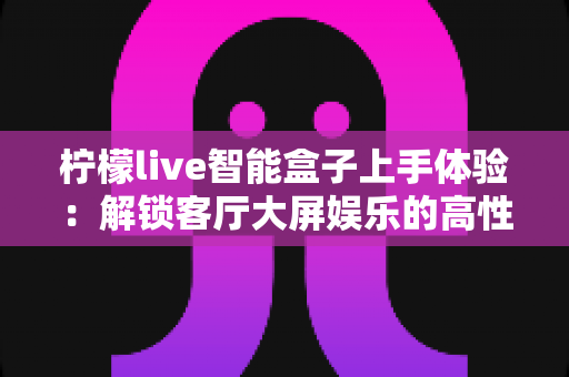 柠檬live智能盒子上手体验:解锁客厅大屏娱乐的高性价比之选 柠檬live智能盒子上手体验:解锁客厅大屏娱乐的高性价比之选