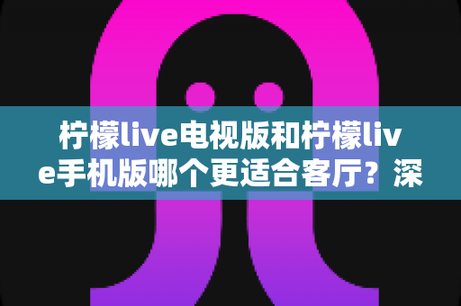 柠檬live电视版和柠檬live手机版哪个更适合客厅？深度对比帮你选对大屏观影方案
