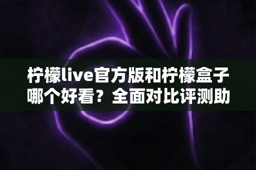 柠檬live官方版和柠檬盒子哪个好看？全面对比评测助你轻松选择