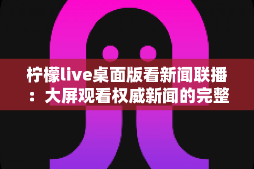 柠檬live桌面版看新闻联播:大屏观看权威新闻的完整指南与实用技巧 柠檬live桌面版看新闻联播:大屏观看权威新闻的完整指南与实用技巧