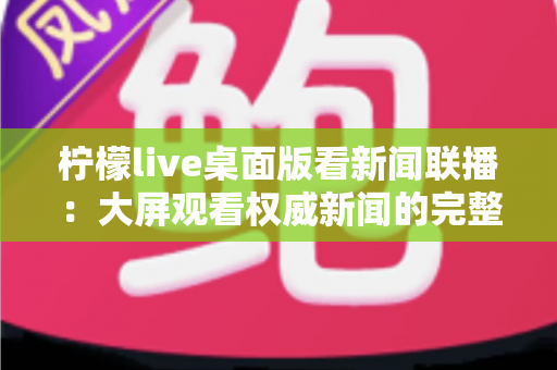 柠檬live桌面版看新闻联播:大屏观看权威新闻的完整指南与实用技巧 柠檬live桌面版看新闻联播:大屏观看权威新闻的完整指南与实用技巧