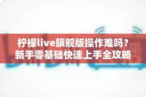 柠檬live旗舰版操作难吗?新手零基础快速上手全攻略与真实使用体验深度解析 柠檬live旗舰版操作难吗?新手零基础快速上手全攻略与真实使用体验深度解析