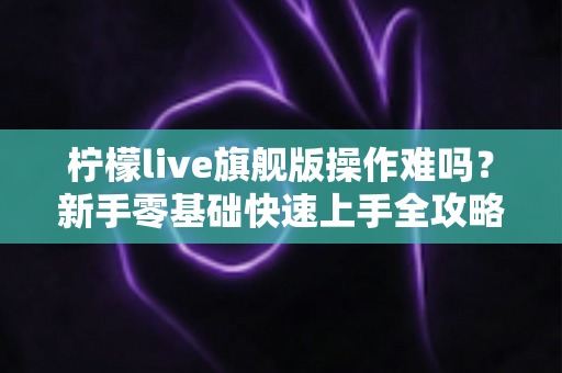 柠檬live旗舰版操作难吗?新手零基础快速上手全攻略与真实使用体验深度解析 柠檬live旗舰版操作难吗?新手零基础快速上手全攻略与真实使用体验深度解析