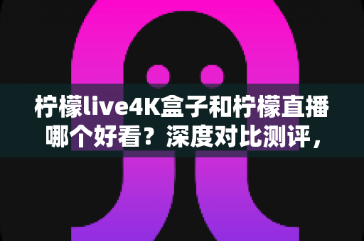 柠檬live4K盒子和柠檬直播哪个好看?深度对比测评,帮你找到最适合的高清观影方案 柠檬live4K盒子和柠檬直播哪个好看?深度对比测评,帮你找到最适合的高清观影方案