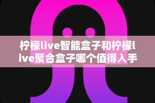 柠檬live智能盒子和柠檬live聚合盒子哪个值得入手？超详细对比评测与选购攻略一文看懂