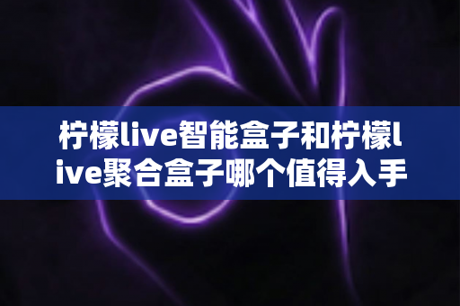 柠檬live智能盒子和柠檬live聚合盒子哪个值得入手？超详细对比评测与选购攻略一文看懂