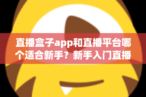 直播盒子app和直播平台哪个适合新手?新手入门直播的完整选择指南与避坑攻略 直播盒子app和直播平台哪个适合新手?新手入门直播的完整选择指南与避坑攻略