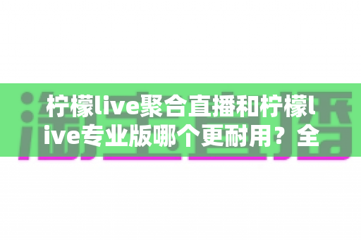 柠檬live聚合直播和柠檬live专业版哪个更耐用?全面对比分析与选购指南 柠檬live聚合直播和柠檬live专业版哪个更耐用?全面对比分析与选购指南