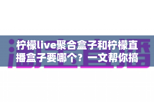 柠檬live聚合盒子和柠檬直播盒子要哪个?一文帮你搞懂选购难题,告别选择困难症 柠檬live聚合盒子和柠檬直播盒子要哪个?一文帮你搞懂选购难题,告别选择困难症