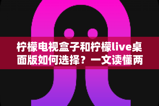 柠檬电视盒子和柠檬live桌面版如何选择?一文读懂两大方案的核心差异与选购攻略 柠檬电视盒子和柠檬live桌面版如何选择?一文读懂两大方案的核心差异与选购攻略