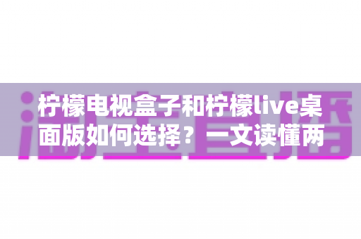 柠檬电视盒子和柠檬live桌面版如何选择?一文读懂两大方案的核心差异与选购攻略 柠檬电视盒子和柠檬live桌面版如何选择?一文读懂两大方案的核心差异与选购攻略