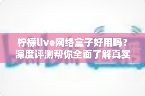柠檬live网络盒子好用吗？深度评测帮你全面了解真实体验