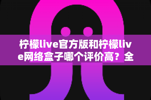 柠檬live官方版和柠檬live网络盒子哪个评价高？全方位对比评测与选择指南一文读懂