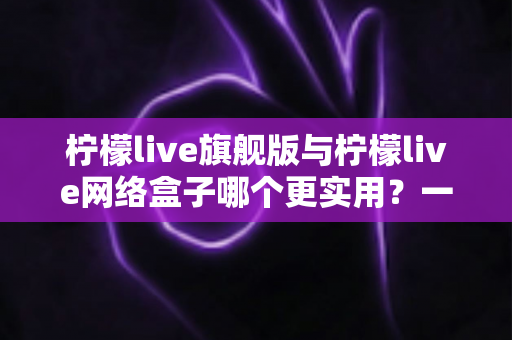 柠檬live旗舰版与柠檬live网络盒子哪个更实用？一篇讲透选择逻辑的深度对比指南