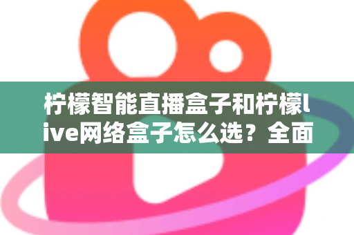柠檬智能直播盒子和柠檬live网络盒子怎么选？全面对比帮你找到最适合的家用观影设备