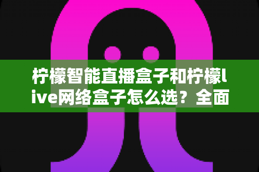 柠檬智能直播盒子和柠檬live网络盒子怎么选？全面对比帮你找到最适合的家用观影设备