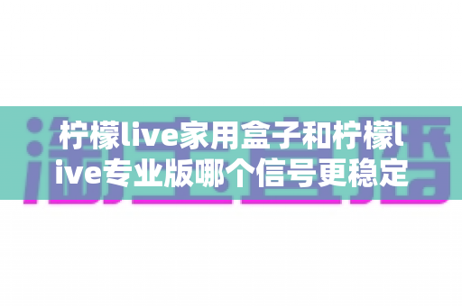 柠檬live家用盒子和柠檬live专业版哪个信号更稳定？深度对比全解析，帮你选对设备不踩坑