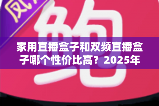 家用直播盒子和双频直播盒子哪个性价比高？2025年最新选购避坑指南，看完再买不花冤枉钱