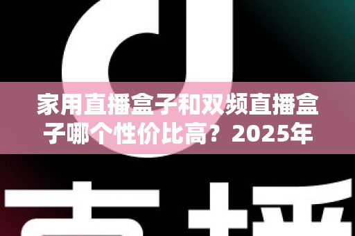 家用直播盒子和双频直播盒子哪个性价比高？2025年最新选购避坑指南，看完再买不花冤枉钱