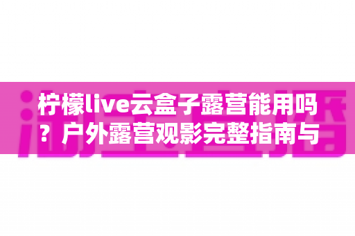 柠檬live云盒子露营能用吗?户外露营观影完整指南与实用避坑攻略 柠檬live云盒子露营能用吗?户外露营观影完整指南与实用避坑攻略