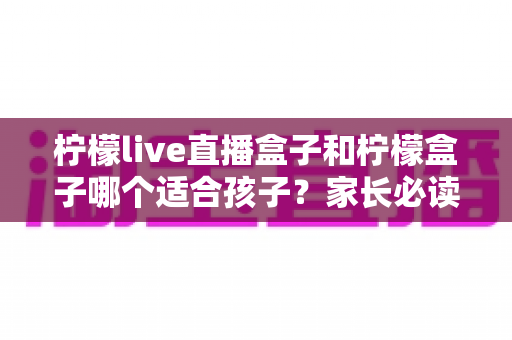 柠檬live直播盒子和柠檬盒子哪个适合孩子?家长必读的选购与使用全指南 柠檬live直播盒子和柠檬盒子哪个适合孩子?家长必读的选购与使用全指南