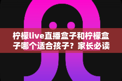 柠檬live直播盒子和柠檬盒子哪个适合孩子?家长必读的选购与使用全指南 柠檬live直播盒子和柠檬盒子哪个适合孩子?家长必读的选购与使用全指南