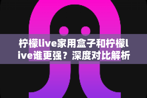 柠檬live家用盒子和柠檬live谁更强？深度对比解析，帮你找到更适合的大屏观影方案