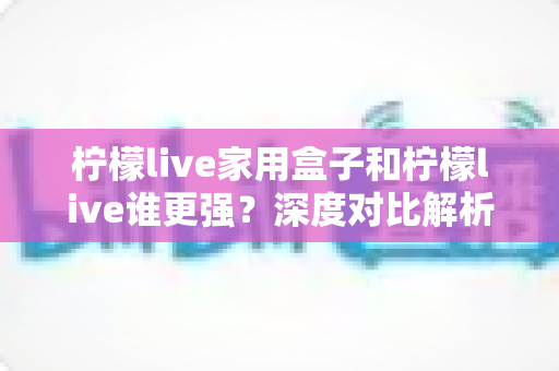 柠檬live家用盒子和柠檬live谁更强？深度对比解析，帮你找到更适合的大屏观影方案