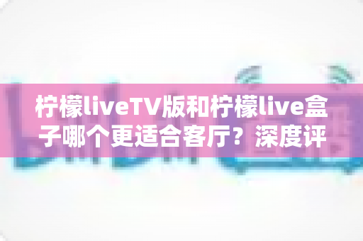 柠檬liveTV版和柠檬live盒子哪个更适合客厅？深度评测帮你选对不踩坑