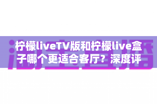 柠檬liveTV版和柠檬live盒子哪个更适合客厅？深度评测帮你选对不踩坑