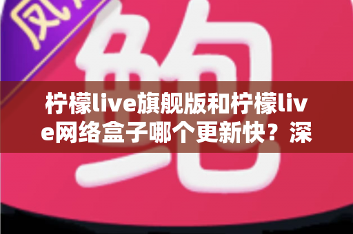 柠檬live旗舰版和柠檬live网络盒子哪个更新快?深度对比解析与选购指南 柠檬live旗舰版和柠檬live网络盒子哪个更新快?深度对比解析与选购指南