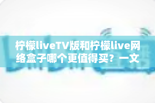 柠檬liveTV版和柠檬live网络盒子哪个更值得买？一文看懂差异与选购建议