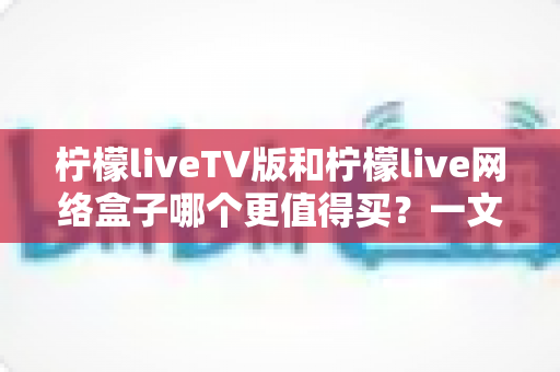 柠檬liveTV版和柠檬live网络盒子哪个更值得买？一文看懂差异与选购建议
