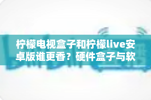 柠檬电视盒子和柠檬live安卓版谁更香？硬件盒子与软件直播全方位对比，看完不再纠结