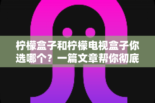 柠檬盒子和柠檬电视盒子你选哪个？一篇文章帮你彻底理清选购思路