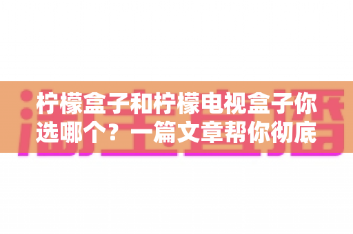 柠檬盒子和柠檬电视盒子你选哪个？一篇文章帮你彻底理清选购思路