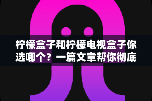 柠檬盒子和柠檬电视盒子你选哪个？一篇文章帮你彻底理清选购思路