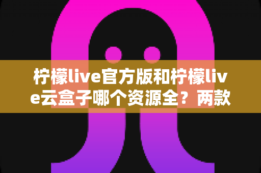 柠檬live官方版和柠檬live云盒子哪个资源全?两款热门应用资源覆盖、使用体验与安全性全维度深度对比指南 柠檬live官方版和柠檬live云盒子哪个资源全?两款热门应用资源覆盖、使用体验与安全性全维度深度对比指南