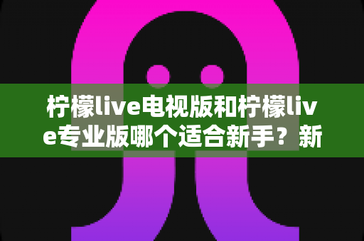 柠檬live电视版和柠檬live专业版哪个适合新手?新手入门首选版本全解析 柠檬live电视版和柠檬live专业版哪个适合新手?新手入门首选版本全解析