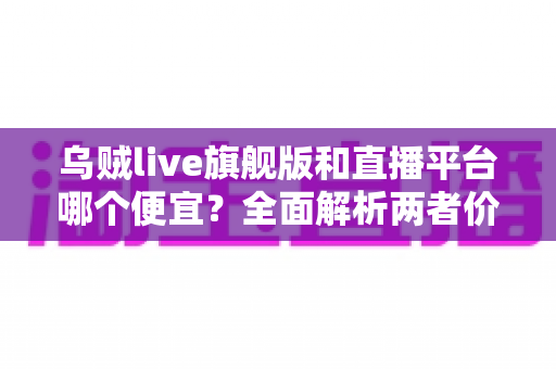 乌贼live旗舰版和直播平台哪个便宜？全面解析两者价格差异与高性价比选择指南