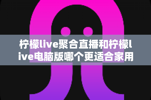 柠檬live聚合直播和柠檬live电脑版哪个更适合家用?家庭观影设备选择全指南 柠檬live聚合直播和柠檬live电脑版哪个更适合家用?家庭观影设备选择全指南