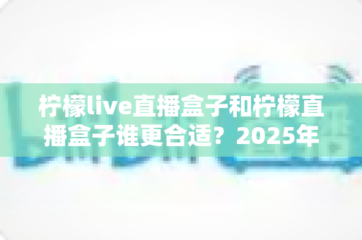 柠檬live直播盒子和柠檬直播盒子谁更合适？2025年主播选购全攻略帮你一次看懂