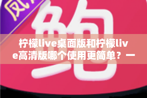 柠檬live桌面版和柠檬live高清版哪个使用更简单?一站式使用体验深度评测指南 柠檬live桌面版和柠檬live高清版哪个使用更简单?一站式使用体验深度评测指南
