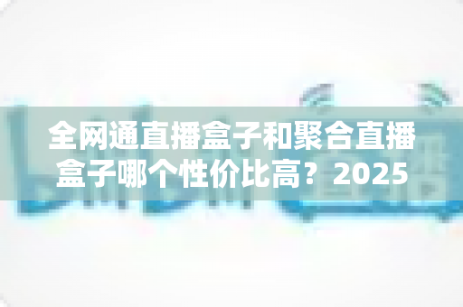 全网通直播盒子和聚合直播盒子哪个性价比高？2025年家庭客厅选购深度测评与避坑指南