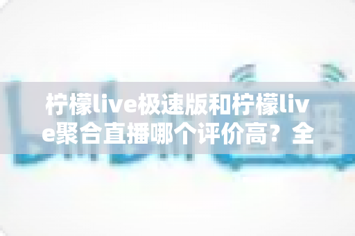 柠檬live极速版和柠檬live聚合直播哪个评价高？全方位对比评测与选购指南