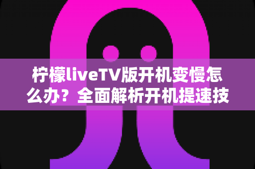 柠檬liveTV版开机变慢怎么办？全面解析开机提速技巧与优化方案，让电视秒速响应