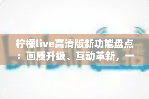 柠檬live高清版新功能盘点:画质升级、互动革新,一站式解锁极致直播体验 柠檬live高清版新功能盘点:画质升级、互动革新,一站式解锁极致直播体验