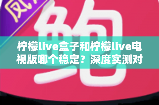 柠檬live盒子和柠檬live电视版哪个稳定？深度实测对比与选购避坑指南