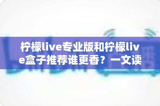 柠檬live专业版和柠檬live盒子推荐谁更香?一文读懂两者差异,选对不花冤枉钱 柠檬live专业版和柠檬live盒子推荐谁更香?一文读懂两者差异,选对不花冤枉钱